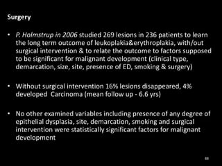 Surgery
• P. Holmstrup in 2006 studied 269 lesions in 236 patients to learn
the long term outcome of leukoplakia&erythroplakia, with/out
surgical intervention & to relate the outcome to factors supposed
to be significant for malignant development (clinical type,
demarcation, size, site, presence of ED, smoking & surgery)
• Without surgical intervention 16% lesions disappeared, 4%
developed Carcinoma (mean follow up - 6.6 yrs)
• No other examined variables including presence of any degree of
epithelial dysplasia, site, demarcation, smoking and surgical
intervention were statistically significant factors for malignant
development
88
 