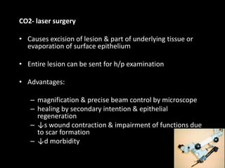 CO2- laser surgery
• Causes excision of lesion & part of underlying tissue or
evaporation of surface epithelium
• Entire lesion can be sent for h/p examination
• Advantages:
– magnification & precise beam control by microscope
– healing by secondary intention & epithelial
regeneration
– ↓s wound contraction & impairment of functions due
to scar formation
– ↓d morbidity
89
 