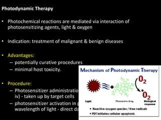 Photodynamic Therapy
• Photochemical reactions are mediated via interaction of
photosensitizing agents, light & oxygen
• Indication: treatment of malignant & benign diseases
• Advantages:
– potentially curative procedures
– minimal host toxicity.
• Procedure:
– Photosensitizer administration by 1 of several routes (topical, oral,
iv) - taken up by target cells
– photosensitizer activation in presence of O2 with a specific
wavelength of light - direct damage to cytoplasmic structures
90
 