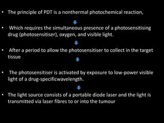 • The principle of PDT is a nonthermal photochemical reaction,
• Which requires the simultaneous presence of a photosensitising
drug (photosensitiser), oxygen, and visible light.
• After a period to allow the photosensitiser to collect in the target
tissue
• The photosensitiser is activated by exposure to low-power visible
light of a drug-specificwavelength.
• The light source consists of a portable diode laser and the light is
transmitted via laser fibres to or into the tumour
 