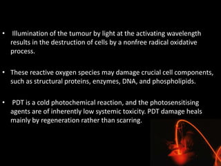 • Illumination of the tumour by light at the activating wavelength
results in the destruction of cells by a nonfree radical oxidative
process.
• These reactive oxygen species may damage crucial cell components,
such as structural proteins, enzymes, DNA, and phospholipids.
• PDT is a cold photochemical reaction, and the photosensitising
agents are of inherently low systemic toxicity. PDT damage heals
mainly by regeneration rather than scarring.
 