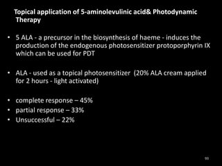 Topical application of 5-aminolevulinic acid& Photodynamic
Therapy
• 5 ALA - a precursor in the biosynthesis of haeme - induces the
production of the endogenous photosensitizer protoporphyrin IX
which can be used for PDT
• ALA - used as a topical photosensitizer (20% ALA cream applied
for 2 hours - light activated)
• complete response – 45%
• partial response – 33%
• Unsuccessful – 22%
93
 