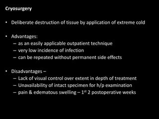 Cryosurgery
• Deliberate destruction of tissue by application of extreme cold
• Advantages:
– as an easily applicable outpatient technique
– very low incidence of infection
– can be repeated without permanent side effects
• Disadvantages –
– Lack of visual control over extent in depth of treatment
– Unavailability of intact specimen for h/p examination
– pain & edematous swelling – 1st 2 postoperative weeks
 