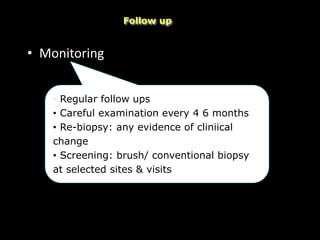 • Monitoring
Follow up
• Regular follow ups
• Careful examination every 4 6 months
• Re-biopsy: any evidence of cliniical
change
• Screening: brush/ conventional biopsy
at selected sites & visits
 