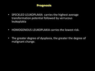 • SPECKLED LEUKOPLAKIA carries the highest average
transformation potential followed by verrucous
leukoplakia
• HOMOGENOUS LEUKOPLAKIA carries the lowest risk.
• The greater degree of dysplasia, the greater the degree of
malignant change.
Prognosis
 