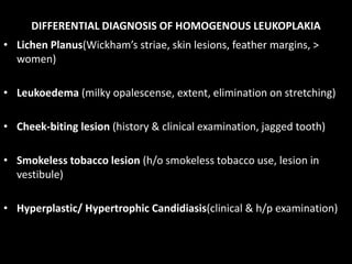 DIFFERENTIAL DIAGNOSIS OF HOMOGENOUS LEUKOPLAKIA
• Lichen Planus(Wickham’s striae, skin lesions, feather margins, >
women)
• Leukoedema (milky opalescense, extent, elimination on stretching)
• Cheek-biting lesion (history & clinical examination, jagged tooth)
• Smokeless tobacco lesion (h/o smokeless tobacco use, lesion in
vestibule)
• Hyperplastic/ Hypertrophic Candidiasis(clinical & h/p examination)
 
