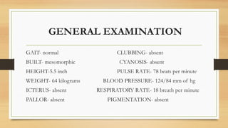 GENERAL EXAMINATION
GAIT- normal CLUBBING- absent
BUILT- mesomorphic CYANOSIS- absent
HEIGHT-5.5 inch PULSE RATE- 78 beats per minute
WEIGHT- 64 kilograms BLOOD PRESSURE- 124/84 mm of hg
ICTERUS- absent RESPIRATORY RATE- 18 breath per minute
PALLOR- absent PIGMENTATION- absent
 