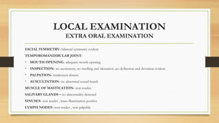 LOCAL EXAMINATION
EXTRA ORAL EXAMINATION
FACIAL SYMMETRY- bilateral symmetry evident
TEMPOROMANDIBULAR JOINT-
• MOUTH OPENING- adequate mouth opening
• INSPECTION- no asymmetry, no swelling and ulceration ,no deflection and deviation evident.
• PALPATION- tenderness absent.
• AUSCULTATION- no abnormal sound heard.
MUSCLE OF MASTICATION- non tender.
SALIVARY GLANDS – no abnormality detected
SINUSES- non tender , trans-illumination positive
LYMPH NODES- non tender , non palpable
 