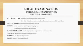 LOCAL EXAMINATION
INTRA-ORAL EXAMINATION
SOFT TISSUE EXAMINATION
BUCCAL MUCOSA- Right side-bluish pigmentation is evident.
Left side-white lesion with central erythema with white nodule is evident.
PALATAL MUCOSA- bluish pigmentation is evident
GINGIVA- soft , edematous and pigmented gingiva.
generalized gingival recession present.
ALVEOLAR MUCOSA- bluish pigmentation is present on edentulous site.
FLOOR OF MOUTH- no abnormality detected.
TONGUE- no abnormality detected.
SALIVA- nothing significant found.
 