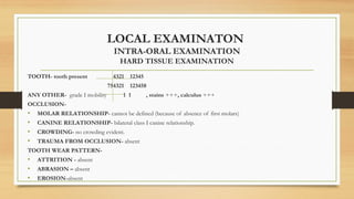 LOCAL EXAMINATON
INTRA-ORAL EXAMINATION
HARD TISSUE EXAMINATION
TOOTH- tooth present 4321 12345
754321 123458
ANY OTHER- grade I mobility 1 1 , stains +++, calculus +++
OCCLUSION-
• MOLAR RELATIONSHIP- cannot be defined (because of absence of first molars)
• CANINE RELATIONSHIP- bilateral class I canine relationship.
• CROWDING- no crowding evident.
• TRAUMA FROM OCCLUSION- absent
TOOTH WEAR PATTERN-
• ATTRITION - absent
• ABRASION – absent
• EROSION-absent
 