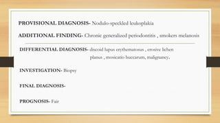 PROVISIONAL DIAGNOSIS- Nodulo-speckled leukoplakia
ADDITIONAL FINDING- Chronic generalized periodontitis , smokers melanosis
DIFFERENTIAL DIAGNOSIS- discoid lupus erythematosus , erosive lichen
planus , mosicatio buccarum, malignancy.
INVESTIGATION- Biopsy
FINAL DIAGNOSIS-
PROGNOSIS- Fair
 