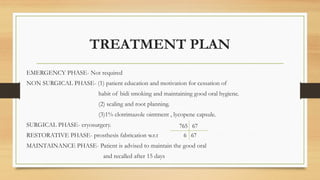 TREATMENT PLAN
EMERGENCY PHASE- Not required
NON SURGICAL PHASE- (1) patient education and motivation for cessation of
habit of bidi smoking and maintaining good oral hygiene.
(2) scaling and root planning.
(3)1% clotrimazole ointment , lycopene capsule.
SURGICAL PHASE- cryosurgery.
RESTORATIVE PHASE- prosthesis fabrication w.r.t
MAINTAINANCE PHASE- Patient is advised to maintain the good oral
and recalled after 15 days
765 67
6 67
 