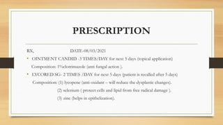PRESCRIPTION
RX, DATE-08/03/2021
• OINTMENT CANDID -3 TIMES/DAY for next 5 days (topical application)
Composition: 1%clotrimazole (anti fungal action ).
• LYCORED SG- 2 TIMES /DAY for next 5 days (patient is recalled after 5 days)
Composition: (1) lycopene (anti oxidant – will reduce the dysplastic changes).
(2) selenium ( protect cells and lipid from free radical damage ).
(3) zinc (helps in epithelization).
 