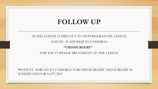 FOLLOW UP
AS THE LESION COMES OUT TO HYPERKERATOTIC LESION
AND HE IS ADVISED TO UNDERGO
“CRYOSURGERY”
FOR THE FURTHER TREATMENT OF THE LESION
*PATIENT AGREAD TO UNDERGO FOR CRYOSURGERY AND SURGERY IS
SCHEDULED FOR 14/07/2021
 