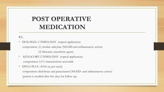 POST OPERATIVE
MEDICATION
RX,
• DOLOGEL-2 TIMES/DAY (topical application)
composition: (1) choline salicylate (NSAID-anti-inflammatory action)
(2) lidocaine (anesthetic agent)
• KENACORT-2 TIMES/DAY (topical application)
composition: 0.1% triamcinolone acetonide
• DYNA PLUS –S.O.S (as per need)
composition: diclofenac and paracetamol (NSAID –anti inflammatory action)
(patient is recalled after five days for follow up)
 