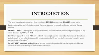 INTRODUCTION
The term leukoplakia term derives from two Greek LEUKO means white, PLAKIA means patch.
Leukoplakia/white patch/leukokeratosis is the most common ,potentially malignant lesion of the oral
mucosa.
DEFINITION: “ a white patch or plaque that cannot be characterized ,clinically or pathologically as any
other disease” –by WHO in 1978
Redefined by Axell et al in 1984 as “ a whitish patch or plaque that cannot be characterized clinically or
pathologically as any other diseases and it is not associated with any physical or chemical causative agent
except the use of tobacco”
In 2005 WHO redefined leukoplakia as “a white plaque of questionable risk having excluded known
diseases or disorder that carry no increased risk of cancer”
 