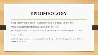 EPIDIMEOLOGY
Over all prevalence rate of oral leukoplakia is in range of 1%-5% ,
With malignant transformation rate from 3%-17%
In India prevalence of this lesion is highest in Ernakulum district of Kerala,
17 per 1000.
Annual age adjusted incidence rate was 2.1 per 1000 among men and 1.3 per
1000 in women
 