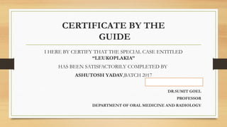 CERTIFICATE BY THE
GUIDE
I HERE BY CERTIFY THAT THE SPECIAL CASE ENTITLED
“LEUKOPLAKIA”
HAS BEEN SATISFACTORILY COMPLETED BY
ASHUTOSH YADAV,BATCH 2017
DR.SUMIT GOEL
PROFESSOR
DEPARTMENT OF ORAL MEDICINE AND RADIOLOGY
 