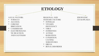 ETIOLOGY
LOCAL FACTORS:
• TOBACCO
• ALCOHOL
• CHRONIC
IRRITATION
• CANDIDIASIS
• ELECTROMAGNE
TIC REACTION
AND GALVINISM
REGIONAL AND
SYSTEMIC FACTORS:
• SYPHILLIS
• VITAMIN
DEFICIENCY
• VIRUS
• HORMONES
• ACTINIC
RADIATION
• CONDITION
CAUSING
XEROSTOMIA
• DRUGS
• RENAL DISORDER
IDIOPATHIC
LEUKOPLAKIA
 
