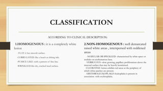CLASSIFICATION
1.HOMOGENOUS : it is a completely white
lesion
- FLAT: it has smooth surface.
-CORRUGATED: like a beach at ebbing tide.
-PUMICE-LIKE: with a pattern of fine line.
-WRINKLED-like dry, cracked mud surface.
2.NON-HOMOGENOUS : well demarcated
raised white areas , interspersed with reddened
areas
-NODULAR OR SPECKLED- characterized by white specs or
nodules on erythematous base.
-VERRUCOUS –slow growing, papillary proliferations above the
mucosal surface that may be heavily keratinized.
-ULCERATED- lesion exhibits red areas at the periphery of
which white patches are present.
-ERYTHROLEUKOPLAKIA-leukoplakia is present in
association with erythroplakia.
ACCORDING TO CLINICAL DESCRIPTION:
 