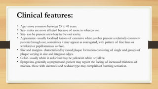 Clinical features:
• Age- more common between 35 to 45 years.
• Sex- males are more affected because of more in tobacco use.
• Site- can be present anywhere in the oral cavity.
• Appearance- usually localized lesions of extensive white patches present a relatively consistent
pattern through out, sometimes it may appear as corrugated, with pattern of fine lines or
wrinkled or papillomatous surface.
• Size and margins- characterized by raised plaque formation consisting of single and groups of
plaque varying in size and irregular edges.
• Color- usually white in color but may be yellowish white or yellow.
• Symptoms-generally asymptomatic, patient may report the feeling of increased thickness of
mucosa. those with ulcerated and nodular type may complain of burning sensation.
 