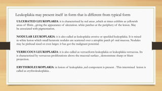 Leukoplakia may present itself in form that is different from typical form
ULCERATED LEUKOPLAKIA: it is characterized by red areas ,which at times exhibits as yellowish
areas of fibrin , giving the appearance of ulceration. white patches at the periphery of the lesion. May
be associated with pigmentation.
NODULAR LEUKOPLAKIA: it is also called as leukoplakia erosive or speckled leukoplakia. It is mixed
re-white lesion which small keratotic nodules are scattered over a atrophic patch pf oral mucosa. Nodules
may be pinhead sized or even larger. it has got the malignant potential.
VERRUCOUS LEUKOPLAKIA: it is also called as verruciform leukoplakia or leukoplakia verrucosa. Its
is characterized by verrucous proliferations above the mucosal surface , demonstrate sharp or blunt
projection.
ERYTHROLEUKOPLAKIA: in lesion of leukoplakia ,red component is present . This intermixed lesion is
called as erythroleukoplakia .
 
