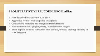 PROLIFERATIVE VERRUCOUS LEKOPLAKIA:
• First described by Hansen et al. in 1985
• Aggressive form of oral idiopathic leukoplakia.
• Considerable morbidity and malignant transformation.
• Most common site – gingiva(lower) , buccal mucosa, tongue.
• There appears to be no correlation with alcohol , tobacco chewing, smoking or
HPV infection
 