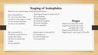 Staging of leukoplakia
Based on size, clinical aspect and pathological feature:
Size is denoted by L
L1- size is less than 2cm.
L2-size is in the range of 2-4cm.
L3-size is more than 4cm.
Lx-size is not specified.
Clinical aspect is denoted by C
C1-homogenous
C2-non-homogenous
Cx-not specified
Pathological feature is denoted by P
P1-no dysplasia
P2-mild dysplasia
P3-moderate dysplasia
P4-severe dysplasia
Px0 not specified
Site is denoted by S
S1-all sites except floor of
mouth and tongue
S2-floor of mouth and
tongue
Sx-not specified
Stages
Stage1-any L,S1,C1,P1 or P2
Stages2-anyL,S1,C1,P1 or P2
anyL,S2,C1,P1 or P2
Stages3-anyL,S2,C2,P1 or P2
Stages4-any L, any S, any C, P3 or P4
 