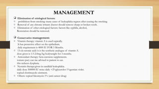 MANAGEMENT
 Elimination of etiological factors:
o prohibition from smoking: many cases of leukoplakia regress after ceasing the smoking.
o Removal of any chronic irritant: doctor should remove sharp or broken tooth.
o Elimination of other etiological factors: factors like syphilis, alcohol,
Restoration should be removed.
 Conservative management:
o Vitamin therapy: vitamin A is used topically.
It has protective effect on the epithelium.
daily requirement is 4000 IU FOR 3 Months.
o 13-cis-retonic acid: it is the synthetic analogue of vitamin A.
dose given is 1.5-2.0mg/kg bodyweight for 3 months.
o Antioxidant therapy: beta-carotene supplements.
tomato pury can me advised to patient to eat.
this reduces dysplasia.
o Nystatin therapy:given in candidal leukoplakia.
daily dose 500000 IU twice daily +2%glycerolor 1%gentian violet.
topical clotrimazole ointment.
o Others: topical bleomycin 1% (anti cancer drug)
 