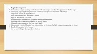  Surgical management:
o Conventional surgery- excising out the lesion with safe margins and after that approximate the free edges
o Cryosugery- exposing the target tissue to extreme cold to produce irreversible cell damage.
temperature used is -20 degree Celsius.
freeze time-1 minute and thaw time-5 minute.
depth of penetration-3 to 5 mm
mechanism-intra cellular crystal formation causing cellular damage.
altered electrolyte concentration leading to osmotic shock.
Change in microvasculature also lead to cell death.
o Electrosurgery: electrofulgration lead to destruction of the tissues by high voltage or coagulating the tissue.
o Depth of [enetration 0.2 to 0.3mm
Can be used in biopsy ,laser peel,laser ablation.
 