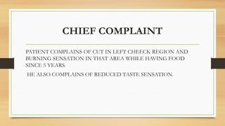 CHIEF COMPLAINT
PATIENT COMPLAINS OF CUT IN LEFT CHEECK REGION AND
BURNING SENSATION IN THAT AREA WHILE HAVING FOOD
SINCE 5 YEARS.
HE ALSO COMPLAINS OF REDUCED TASTE SENSATION.
 