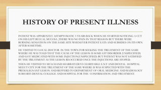 HISTORY OF PRESENT ILLNESS
PATIENT WAS APPARENTLY ASYMPTOMATIC 5 YEARS BACK WHEN HE STARTED NOTICING A CUT
ON HIS LEFT BUCCAL MUCOSA ,THERE WAS NO PAIN IN THAT REGION BUT THERE WERE
BURNING SENSATION ON THE SAME SITE WHENEVER PATIENT EATS AND SUBSIDES ON ITS OWN
AFTER SOMETIME.
HE VISITED TO LOCAL DOCTOR IN THE TOWN FOR SEEKING THE TREATMENT OF THE SAME
WHERE HE WAS TOLD THAT THE CAUSE OF THE LESION IS SOME GIT DISORDER (UNSPECIFIED)
AND GOT MEDICATED WITH SOME INJECTION(UNSPECIFIED) BUT PATIENT WAS NOT SATISFIED
BY THE TREATMENT AS THE LESION REOCCURED ONCE THE INJECTIONS ARE STOPED.
THEN HE VISITED TO MULCHAND SHARBATI DEVI CHARITABLE E.N.T AND DENTAL HOSPITAL
MEEUT CITY FOR THE TREATMENT OF THE SAME WHERE IS WAS SUSPECTED WITH THE
PREMALIGNANT LESION AND REFFERD TO DEPARTMENT OF ORAL MEDICINE AND RADIOLOGY
SUBHARTI DENTAL COLLEGE AND HOSPITAL FOR THE CONFIRMATION AND TREATMENT.
 