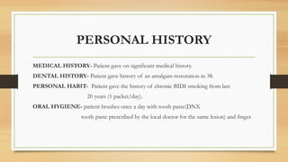 PERSONAL HISTORY
MEDICAL HISTORY- Patient gave on significant medical history.
DENTAL HISTORY- Patient gave history of an amalgam restoration in 38.
PERSONAL HABIT- Patient gave the history of chronic BIDI smoking from last
20 years (1 packet/day).
ORAL HYGIENE- patient brushes once a day with tooth paste(DNX
tooth paste prescribed by the local doctor for the same lesion) and finger.
 