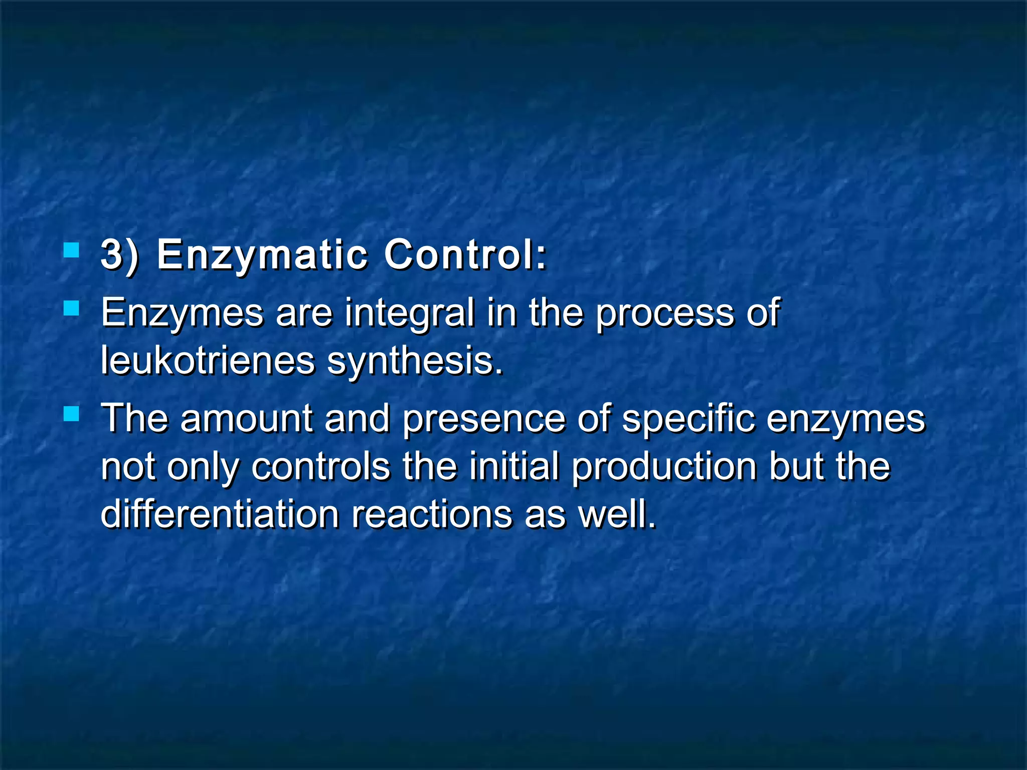  3) Enzymatic Control:3) Enzymatic Control:
 Enzymes are integral in the process ofEnzymes are integral in the process of
leukotrienes synthesis.leukotrienes synthesis.
 The amount and presence of specific enzymesThe amount and presence of specific enzymes
not only controls the initial production but thenot only controls the initial production but the
differentiation reactions as well.differentiation reactions as well.
 