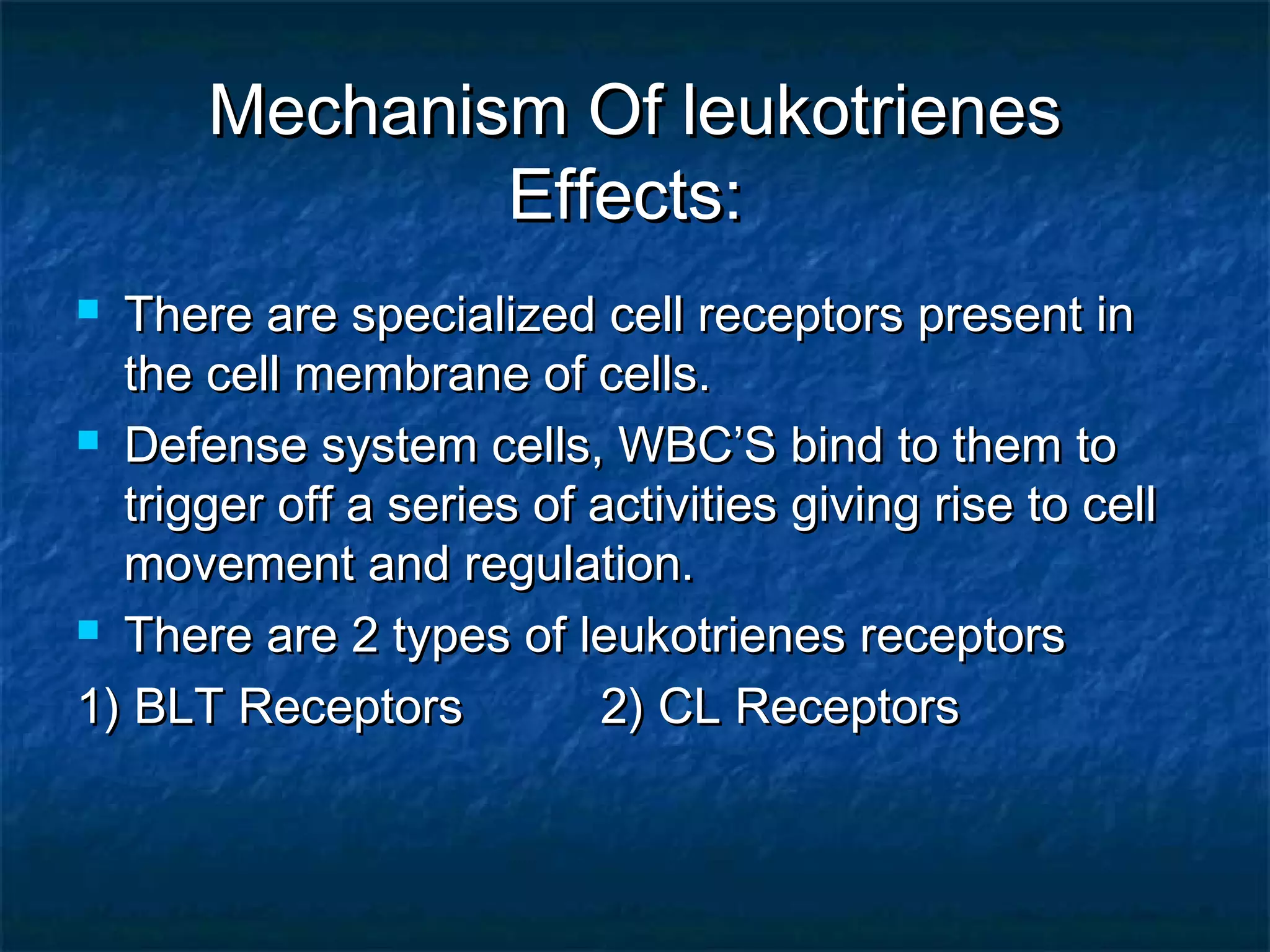 Mechanism Of leukotrienesMechanism Of leukotrienes
Effects:Effects:
 There are specialized cell receptors present inThere are specialized cell receptors present in
the cell membrane of cells.the cell membrane of cells.
 Defense system cells, WBC’S bind to them toDefense system cells, WBC’S bind to them to
trigger off a series of activities giving rise to celltrigger off a series of activities giving rise to cell
movement and regulation.movement and regulation.
 There are 2 types of leukotrienes receptorsThere are 2 types of leukotrienes receptors
1) BLT Receptors 2) CL Receptors1) BLT Receptors 2) CL Receptors
 