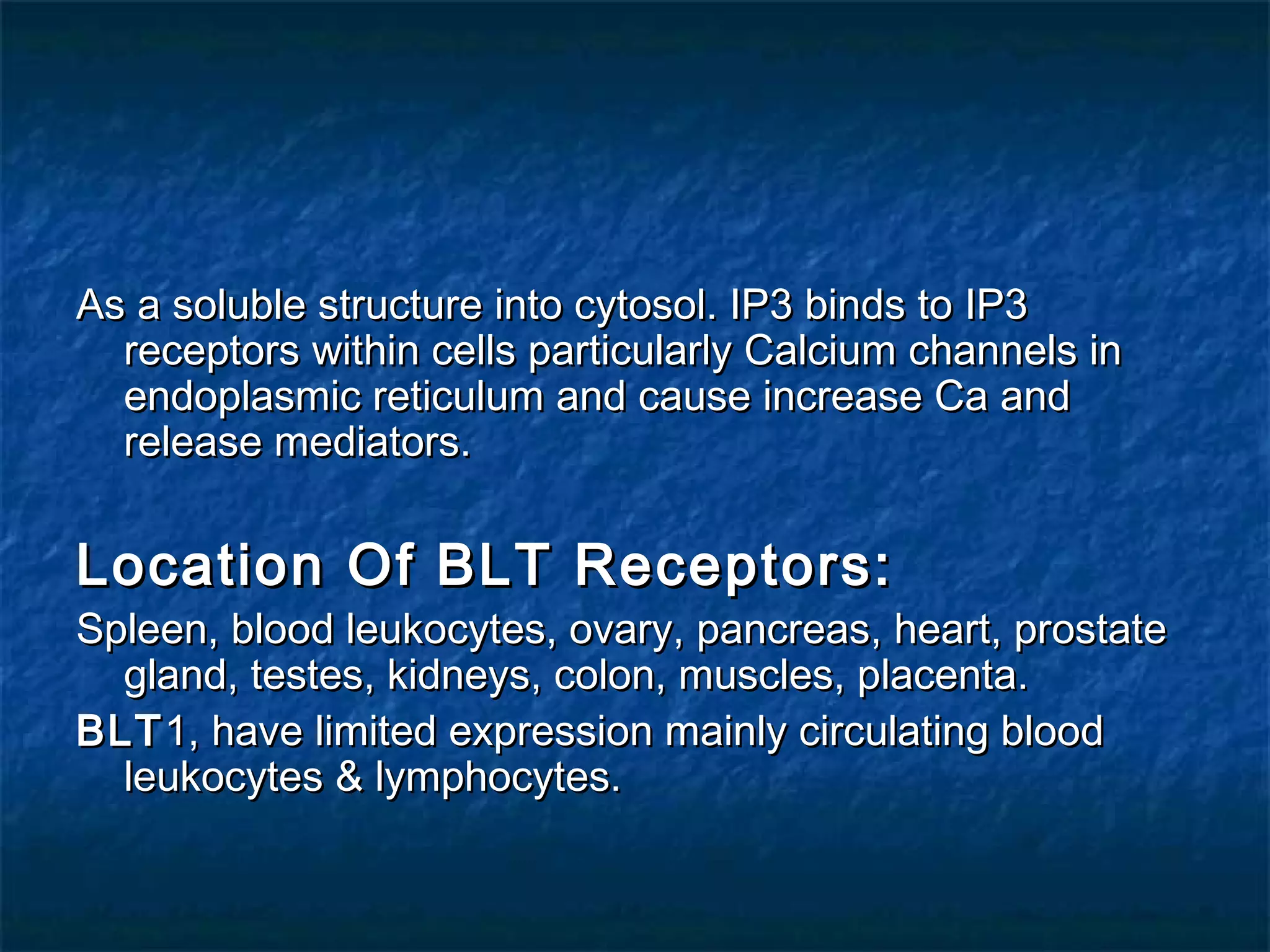 As a soluble structure into cytosol. IP3 binds to IP3As a soluble structure into cytosol. IP3 binds to IP3
receptors within cells particularly Calcium channels inreceptors within cells particularly Calcium channels in
endoplasmic reticulum and cause increase Ca andendoplasmic reticulum and cause increase Ca and
release mediators.release mediators.
Location Of BLT Receptors:Location Of BLT Receptors:
Spleen, blood leukocytes, ovary, pancreas, heart, prostateSpleen, blood leukocytes, ovary, pancreas, heart, prostate
gland, testes, kidneys, colon, muscles, placenta.gland, testes, kidneys, colon, muscles, placenta.
BLTBLT1, have limited expression mainly circulating blood1, have limited expression mainly circulating blood
leukocytes & lymphocytes.leukocytes & lymphocytes.
 