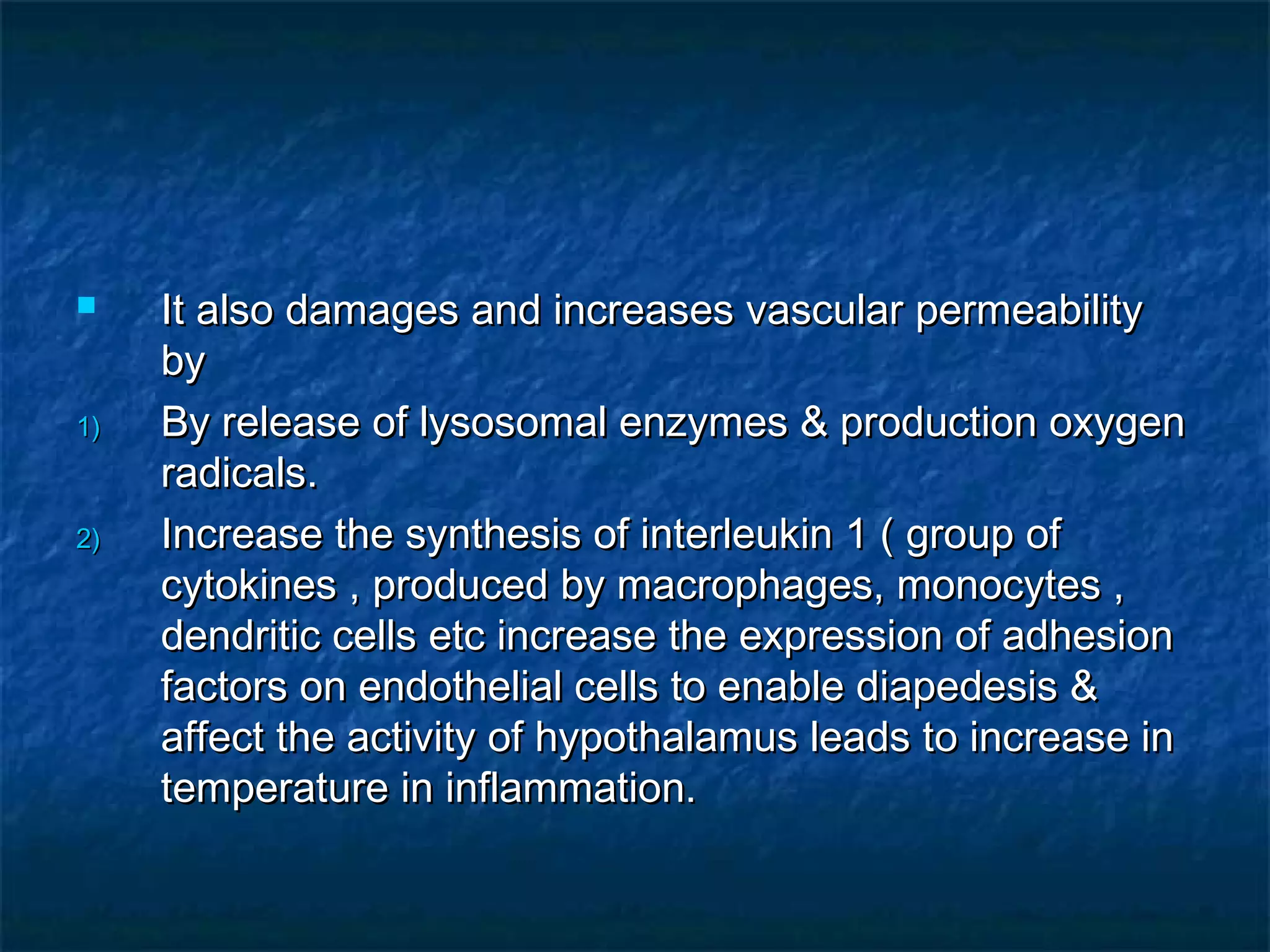  It also damages and increases vascular permeabilityIt also damages and increases vascular permeability
byby
1)1) By release of lysosomal enzymes & production oxygenBy release of lysosomal enzymes & production oxygen
radicals.radicals.
2)2) Increase the synthesis of interleukin 1 ( group ofIncrease the synthesis of interleukin 1 ( group of
cytokines , produced by macrophages, monocytes ,cytokines , produced by macrophages, monocytes ,
dendritic cells etc increase the expression of adhesiondendritic cells etc increase the expression of adhesion
factors on endothelial cells to enable diapedesis &factors on endothelial cells to enable diapedesis &
affect the activity of hypothalamus leads to increase inaffect the activity of hypothalamus leads to increase in
temperature in inflammation.temperature in inflammation.
 