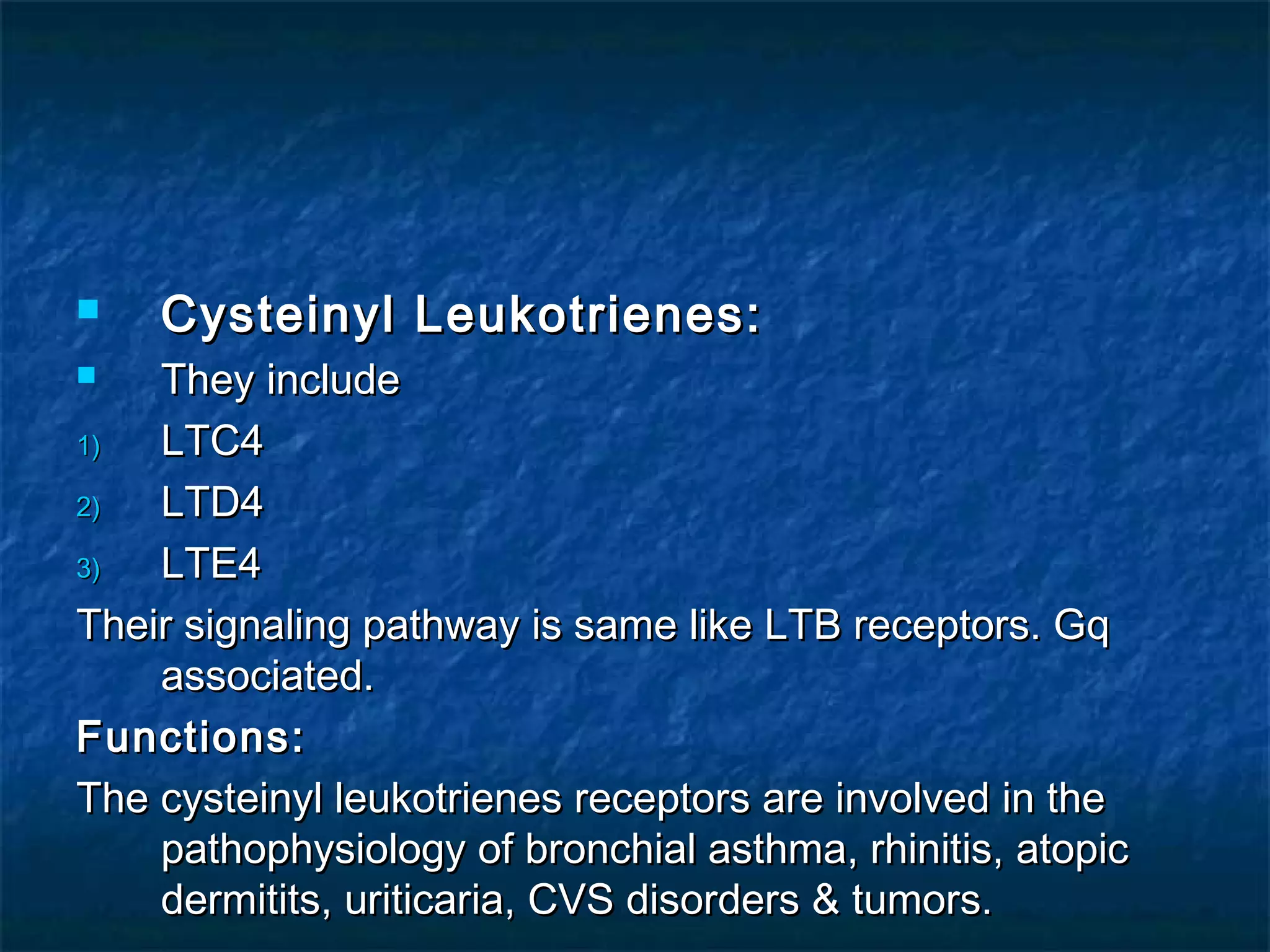  Cysteinyl Leukotrienes:Cysteinyl Leukotrienes:
 They includeThey include
1)1) LTC4LTC4
2)2) LTD4LTD4
3)3) LTE4LTE4
Their signaling pathway is same like LTB receptors. GqTheir signaling pathway is same like LTB receptors. Gq
associated.associated.
Functions:Functions:
The cysteinyl leukotrienes receptors are involved in theThe cysteinyl leukotrienes receptors are involved in the
pathophysiology of bronchial asthma, rhinitis, atopicpathophysiology of bronchial asthma, rhinitis, atopic
dermitits, uriticaria, CVS disorders & tumors.dermitits, uriticaria, CVS disorders & tumors.
 