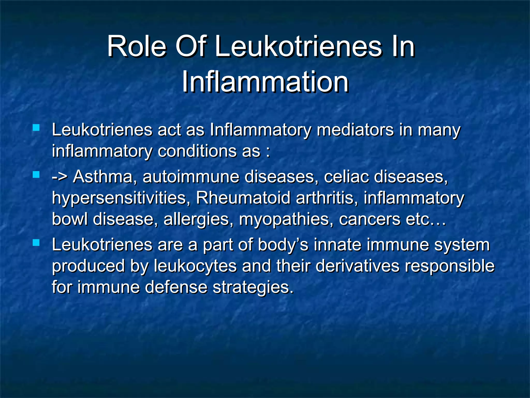 Role Of Leukotrienes InRole Of Leukotrienes In
InflammationInflammation
 Leukotrienes act as Inflammatory mediators in manyLeukotrienes act as Inflammatory mediators in many
inflammatory conditions as :inflammatory conditions as :
 -> Asthma, autoimmune diseases, celiac diseases,-> Asthma, autoimmune diseases, celiac diseases,
hypersensitivities, Rheumatoid arthritis, inflammatoryhypersensitivities, Rheumatoid arthritis, inflammatory
bowl disease, allergies, myopathies, cancers etc…bowl disease, allergies, myopathies, cancers etc…
 Leukotrienes are a part of body’s innate immune systemLeukotrienes are a part of body’s innate immune system
produced by leukocytes and their derivatives responsibleproduced by leukocytes and their derivatives responsible
for immune defense strategies.for immune defense strategies.
 
