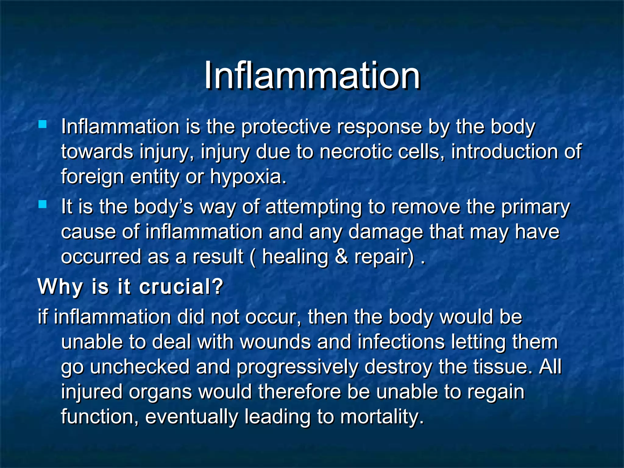 InflammationInflammation
 Inflammation is the protective response by the bodyInflammation is the protective response by the body
towards injury, injury due to necrotic cells, introduction oftowards injury, injury due to necrotic cells, introduction of
foreign entity or hypoxia.foreign entity or hypoxia.
 It is the body’s way of attempting to remove the primaryIt is the body’s way of attempting to remove the primary
cause of inflammation and any damage that may havecause of inflammation and any damage that may have
occurred as a result ( healing & repair) .occurred as a result ( healing & repair) .
Why is it crucial?Why is it crucial?
if inflammation did not occur, then the body would beif inflammation did not occur, then the body would be
unable to deal with wounds and infections letting themunable to deal with wounds and infections letting them
go unchecked and progressively destroy the tissue. Allgo unchecked and progressively destroy the tissue. All
injured organs would therefore be unable to regaininjured organs would therefore be unable to regain
function, eventually leading to mortality.function, eventually leading to mortality.
 