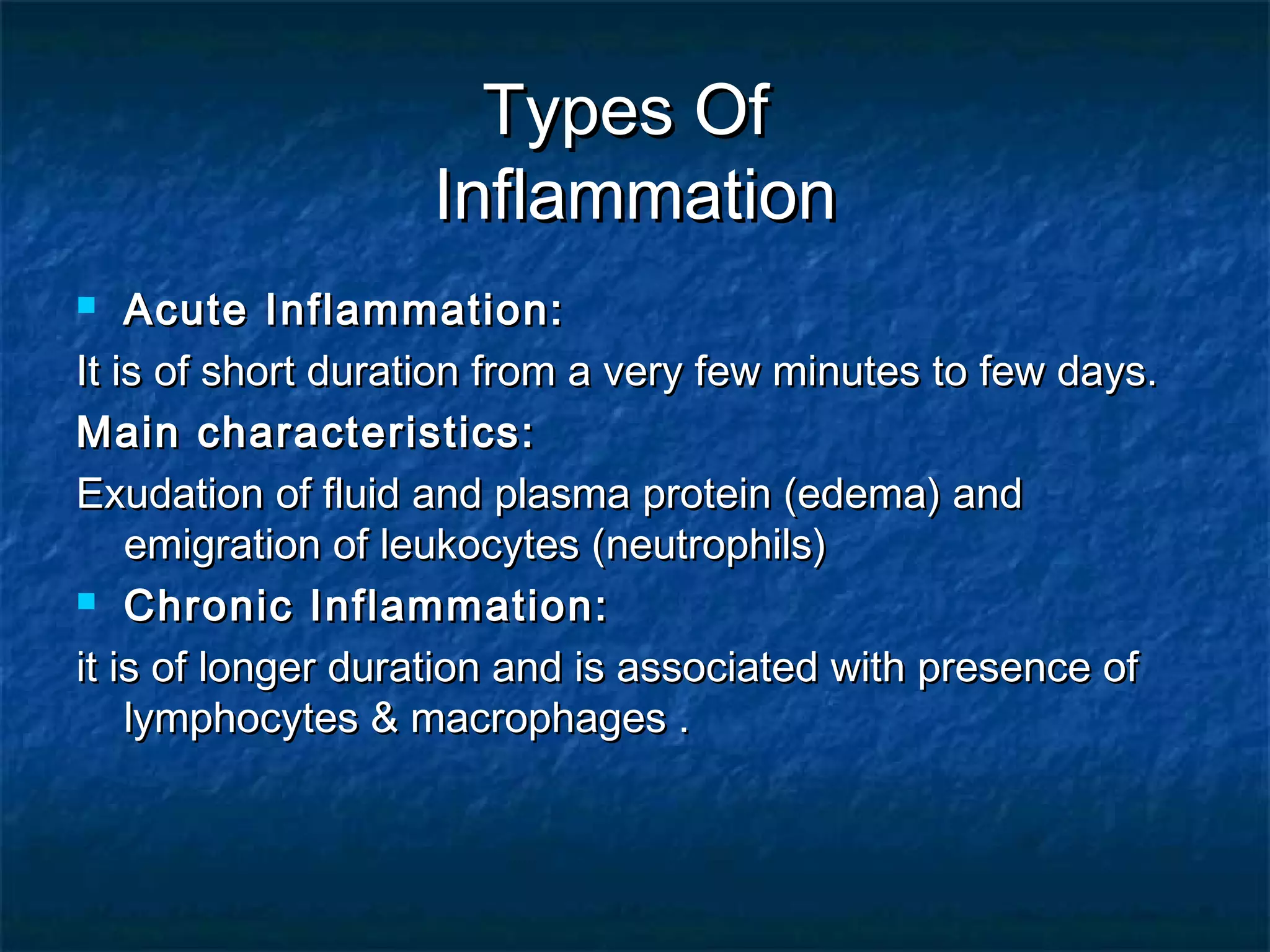 Types OfTypes Of
InflammationInflammation
 Acute Inflammation:Acute Inflammation:
It is of short duration from a very few minutes to few days.It is of short duration from a very few minutes to few days.
Main characteristics:Main characteristics:
Exudation of fluid and plasma protein (edema) andExudation of fluid and plasma protein (edema) and
emigration of leukocytes (neutrophils)emigration of leukocytes (neutrophils)
 Chronic Inflammation:Chronic Inflammation:
it is of longer duration and is associated with presence ofit is of longer duration and is associated with presence of
lymphocytes & macrophages .lymphocytes & macrophages .
 