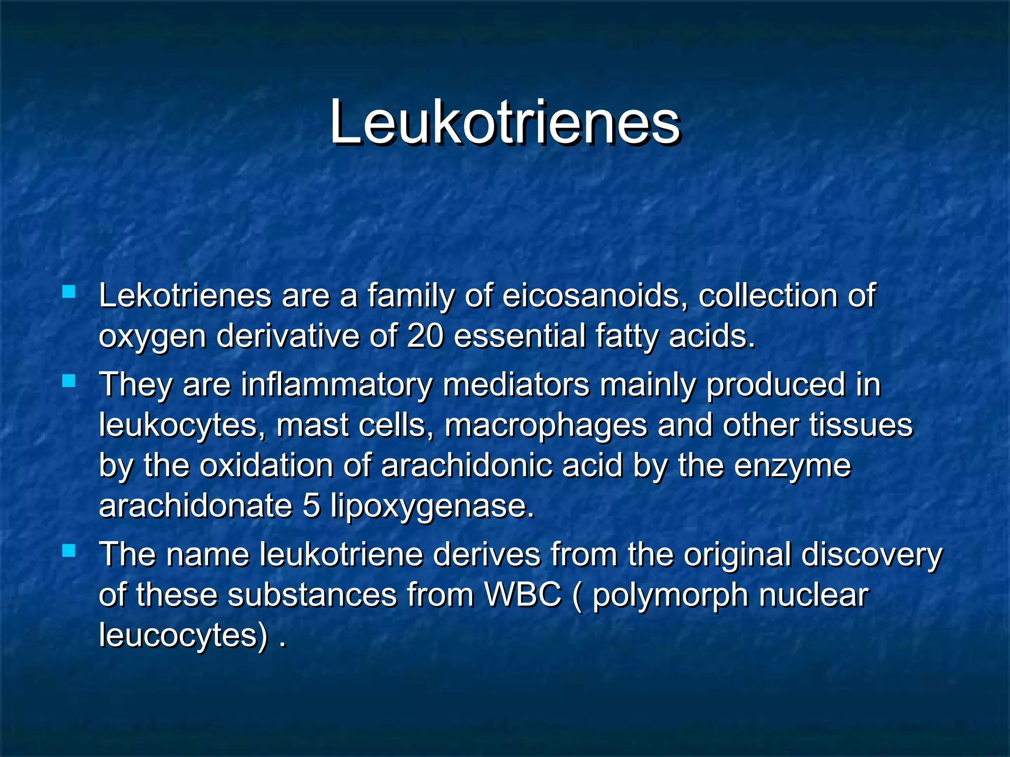 LeukotrienesLeukotrienes
 Lekotrienes are a family of eicosanoids, collection ofLekotrienes are a family of eicosanoids, collection of
oxygen derivative of 20 essential fatty acids.oxygen derivative of 20 essential fatty acids.
 They are inflammatory mediators mainly produced inThey are inflammatory mediators mainly produced in
leukocytes, mast cells, macrophages and other tissuesleukocytes, mast cells, macrophages and other tissues
by the oxidation of arachidonic acid by the enzymeby the oxidation of arachidonic acid by the enzyme
arachidonate 5 lipoxygenase.arachidonate 5 lipoxygenase.
 The name leukotriene derives from the original discoveryThe name leukotriene derives from the original discovery
of these substances from WBC ( polymorph nuclearof these substances from WBC ( polymorph nuclear
leucocytes) .leucocytes) .
 