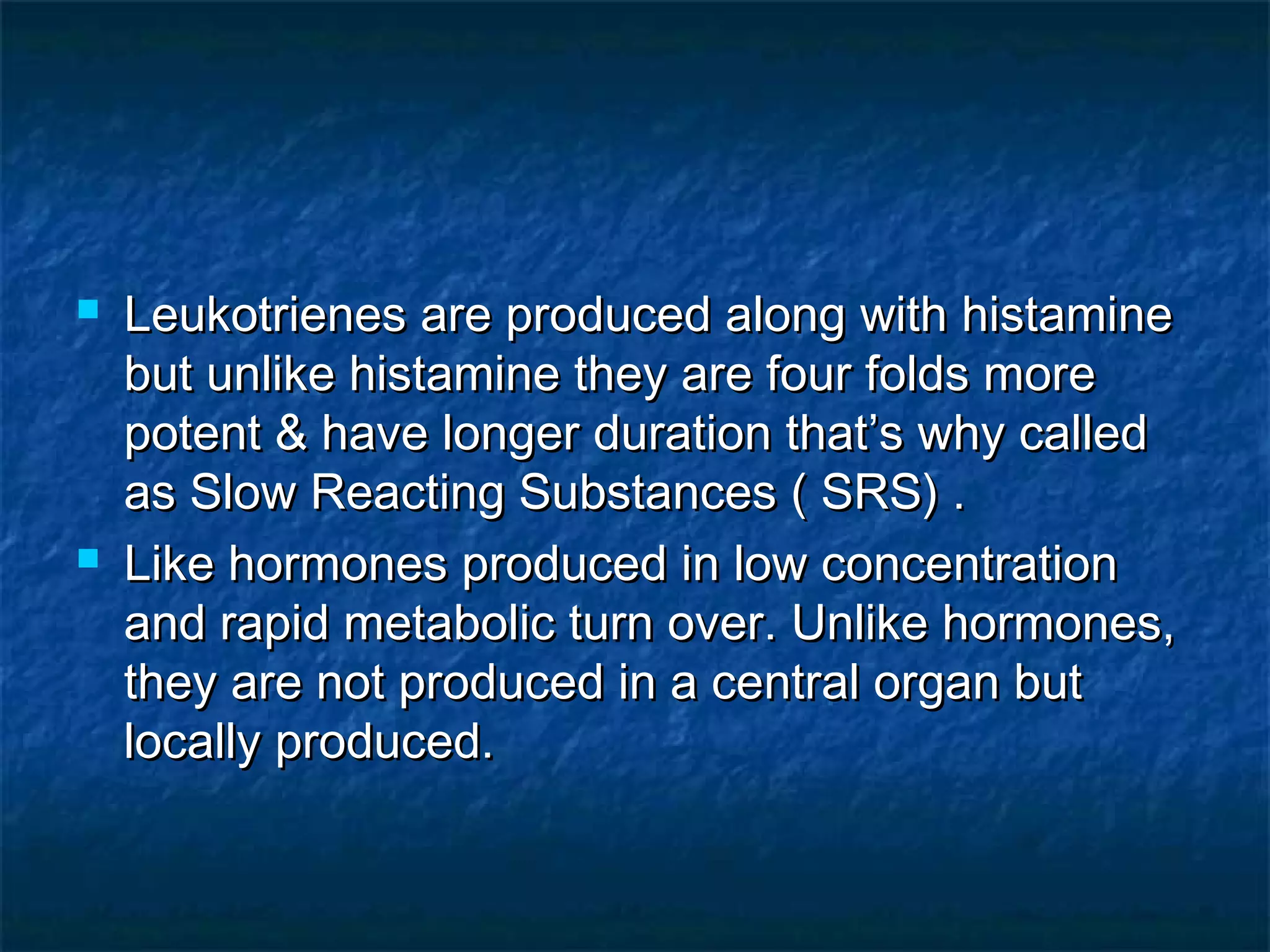  Leukotrienes are produced along with histamineLeukotrienes are produced along with histamine
but unlike histamine they are four folds morebut unlike histamine they are four folds more
potent & have longer duration that’s why calledpotent & have longer duration that’s why called
as Slow Reacting Substances ( SRS) .as Slow Reacting Substances ( SRS) .
 Like hormones produced in low concentrationLike hormones produced in low concentration
and rapid metabolic turn over. Unlike hormones,and rapid metabolic turn over. Unlike hormones,
they are not produced in a central organ butthey are not produced in a central organ but
locally produced.locally produced.
 