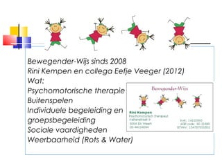 Bewegender-Wijs sinds 2008
Rini Kempen en collega Eefje Veeger (2012)
Wat:
Psychomotorische therapie
Buitenspelen
Individuele begeleiding en
groepsbegeleiding
Sociale vaardigheden
Weerbaarheid (Rots & Water)
 