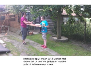 Miranka zei op 21 maart 2013: werken met
hart en ziel. Jij bent wat je doet en haalt het
beste uit iedereen naar boven.
 