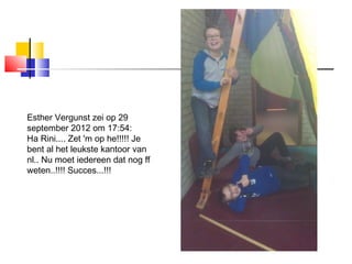 Esther Vergunst zei op 29
september 2012 om 17:54:
Ha Rini.... Zet 'm op he!!!!! Je
bent al het leukste kantoor van
nl.. Nu moet iedereen dat nog ff
weten..!!!! Succes...!!!
 