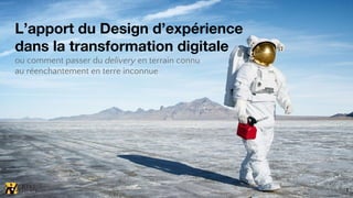 L’apport du Design d’expérience
dans la transformation digitale
ou comment passer du delivery en terrain connu
au réenchantement en terre inconnue
1
 