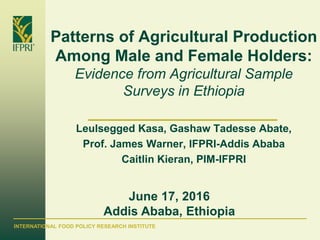 INTERNATIONAL FOOD POLICY RESEARCH INSTITUTE
Patterns of Agricultural Production
Among Male and Female Holders:
Evidence from Agricultural Sample
Surveys in Ethiopia
Leulsegged Kasa, Gashaw Tadesse Abate,
Prof. James Warner, IFPRI-Addis Ababa
Caitlin Kieran, PIM-IFPRI
June 17, 2016
Addis Ababa, Ethiopia
 
