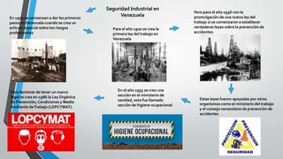 Seguridad Industrial en
VenezuelaEn 1905 se comienzan a dar los primeros
pasos enVenezuela cuando se crea un
artículo especial sobre los riesgos
profesionales
Para el año 1920 se crea la
primera ley del trabajo en
Venezuela
Pero para el año 1936 con la
promulgación de una nueva ley del
trabajo si se comenzaron a establecer
verdaderas leyes sobre la prevención de
accidentes.
Estas leyes fueron apoyadas por otros
organismos como el ministerio del trabajo
y el consejo venezolano de prevención de
accidentes
En el año 1955 se creo una
sección en el ministerio de
sanidad, esta fue llamada
sección de higiene ocupacional
Para terminar de tener un marco
legal se crea en 1986 la Ley Orgánica
de Prevención, Condiciones y Medio
Ambiente deTrabajo (LOPCYMAT).
 