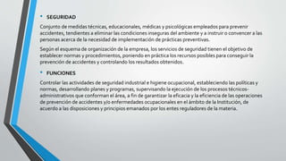 • SEGURIDAD
Conjunto de medidas técnicas, educacionales, médicas y psicológicas empleados para prevenir
accidentes, tendientes a eliminar las condiciones inseguras del ambiente y a instruir o convencer a las
personas acerca de la necesidad de implementación de prácticas preventivas.
Según el esquema de organización de la empresa, los servicios de seguridad tienen el objetivo de
establecer normas y procedimientos, poniendo en práctica los recursos posibles para conseguir la
prevención de accidentes y controlando los resultados obtenidos.
• FUNCIONES
Controlar las actividades de seguridad industrial e higiene ocupacional, estableciendo las políticas y
normas, desarrollando planes y programas, supervisando la ejecución de los procesos técnicos-
administrativos que conforman el área, a fin de garantizar la eficacia y la eficiencia de las operaciones
de prevención de accidentes y/o enfermedades ocupacionales en el ámbito de la Institución, de
acuerdo a las disposiciones y principios emanados por los entes reguladores de la materia.
 